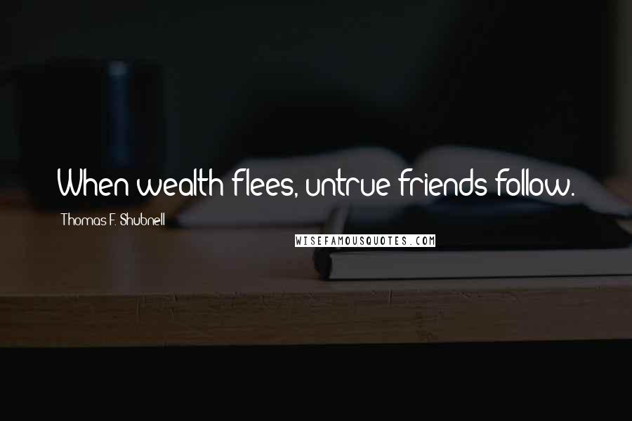 Thomas F. Shubnell Quotes: When wealth flees, untrue friends follow.