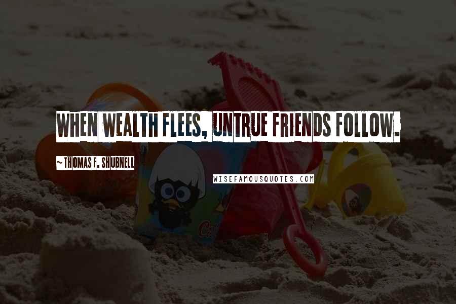 Thomas F. Shubnell Quotes: When wealth flees, untrue friends follow.