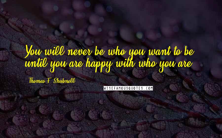 Thomas F. Shubnell Quotes: You will never be who you want to be, until you are happy with who you are.