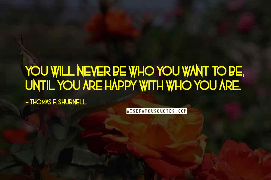 Thomas F. Shubnell Quotes: You will never be who you want to be, until you are happy with who you are.