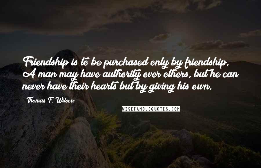 Thomas F. Wilson Quotes: Friendship is to be purchased only by friendship. A man may have authority over others, but he can never have their hearts but by giving his own.