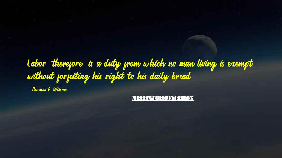 Thomas F. Wilson Quotes: Labor, therefore, is a duty from which no man living is exempt, without forfeiting his right to his daily bread.