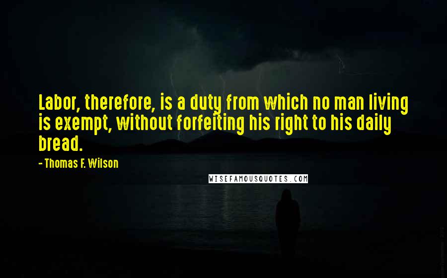 Thomas F. Wilson Quotes: Labor, therefore, is a duty from which no man living is exempt, without forfeiting his right to his daily bread.