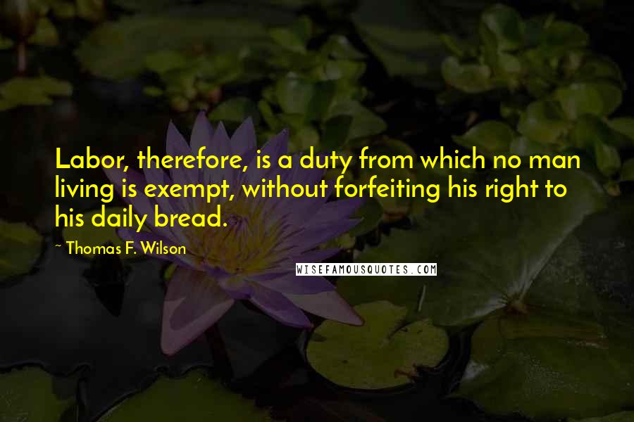 Thomas F. Wilson Quotes: Labor, therefore, is a duty from which no man living is exempt, without forfeiting his right to his daily bread.