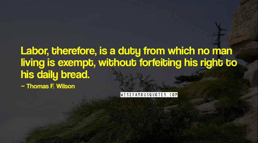 Thomas F. Wilson Quotes: Labor, therefore, is a duty from which no man living is exempt, without forfeiting his right to his daily bread.