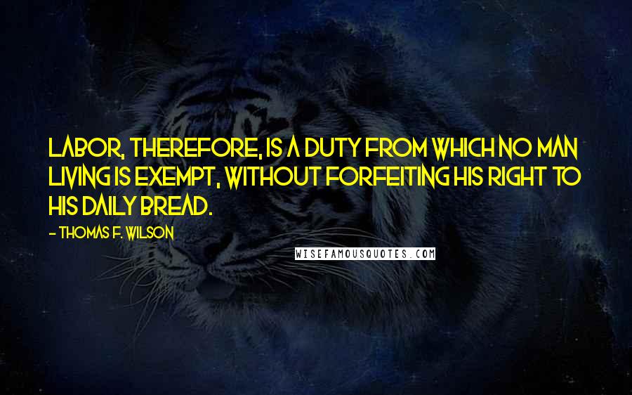 Thomas F. Wilson Quotes: Labor, therefore, is a duty from which no man living is exempt, without forfeiting his right to his daily bread.