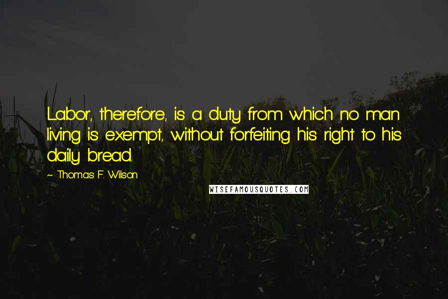 Thomas F. Wilson Quotes: Labor, therefore, is a duty from which no man living is exempt, without forfeiting his right to his daily bread.