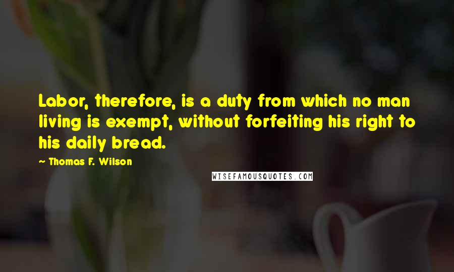 Thomas F. Wilson Quotes: Labor, therefore, is a duty from which no man living is exempt, without forfeiting his right to his daily bread.