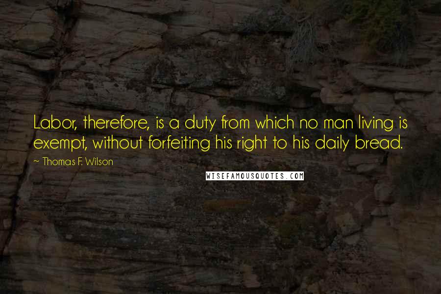 Thomas F. Wilson Quotes: Labor, therefore, is a duty from which no man living is exempt, without forfeiting his right to his daily bread.