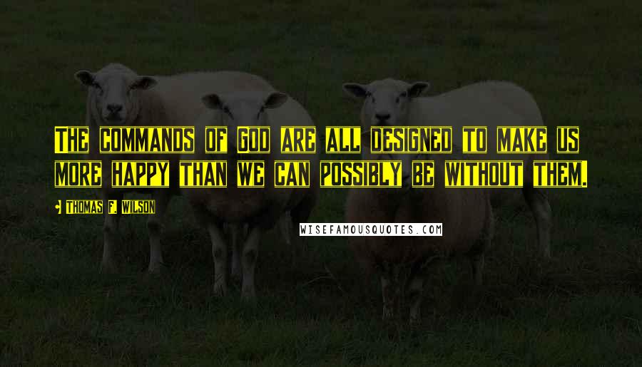 Thomas F. Wilson Quotes: The commands of God are all designed to make us more happy than we can possibly be without them.