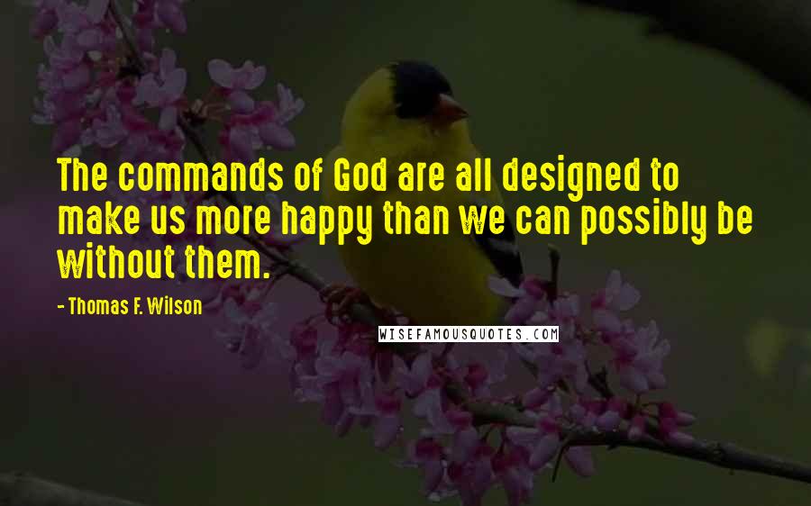 Thomas F. Wilson Quotes: The commands of God are all designed to make us more happy than we can possibly be without them.