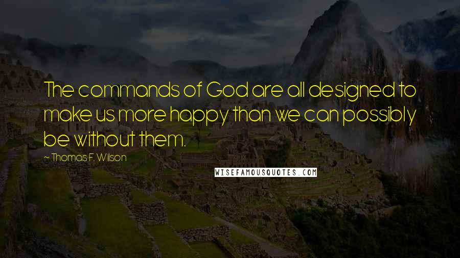 Thomas F. Wilson Quotes: The commands of God are all designed to make us more happy than we can possibly be without them.