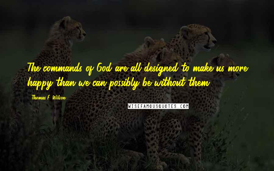 Thomas F. Wilson Quotes: The commands of God are all designed to make us more happy than we can possibly be without them.