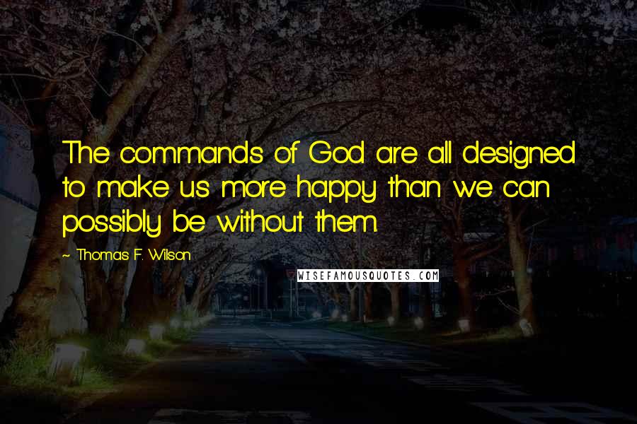 Thomas F. Wilson Quotes: The commands of God are all designed to make us more happy than we can possibly be without them.