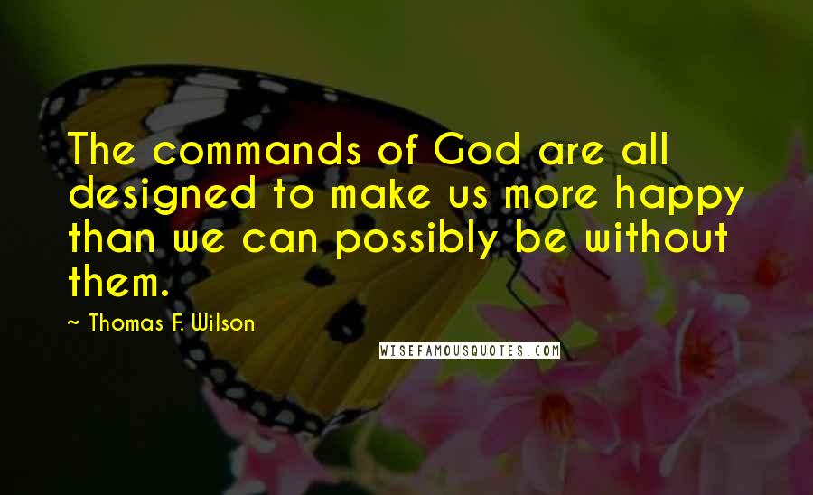 Thomas F. Wilson Quotes: The commands of God are all designed to make us more happy than we can possibly be without them.