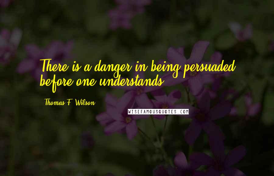 Thomas F. Wilson Quotes: There is a danger in being persuaded before one understands.