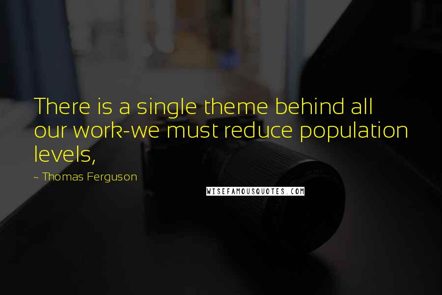 Thomas Ferguson Quotes: There is a single theme behind all our work-we must reduce population levels,