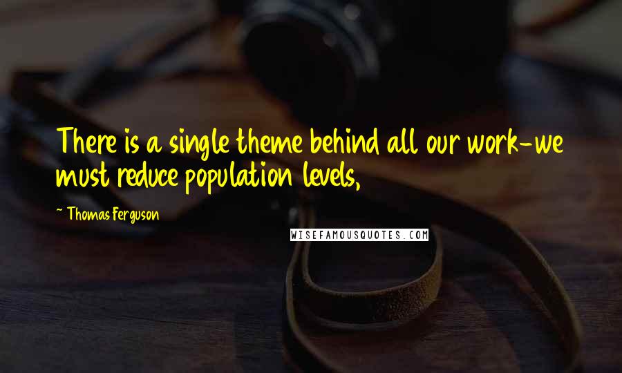 Thomas Ferguson Quotes: There is a single theme behind all our work-we must reduce population levels,
