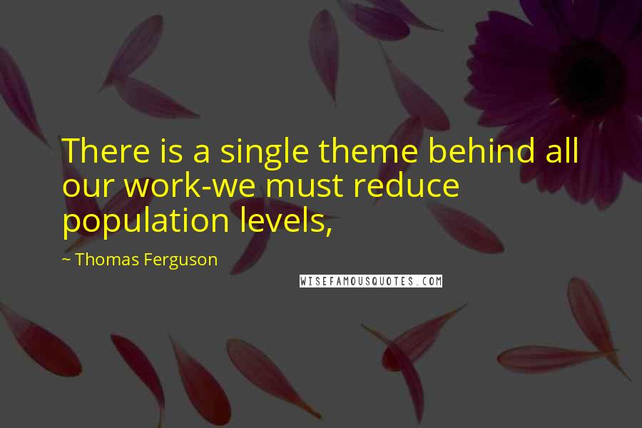 Thomas Ferguson Quotes: There is a single theme behind all our work-we must reduce population levels,