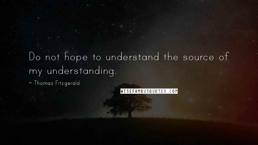 Thomas Fitzgerald Quotes: Do not hope to understand the source of my understanding.