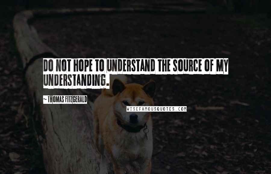 Thomas Fitzgerald Quotes: Do not hope to understand the source of my understanding.