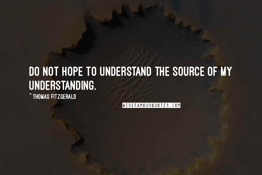 Thomas Fitzgerald Quotes: Do not hope to understand the source of my understanding.