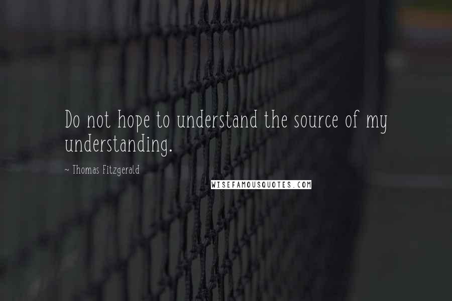 Thomas Fitzgerald Quotes: Do not hope to understand the source of my understanding.