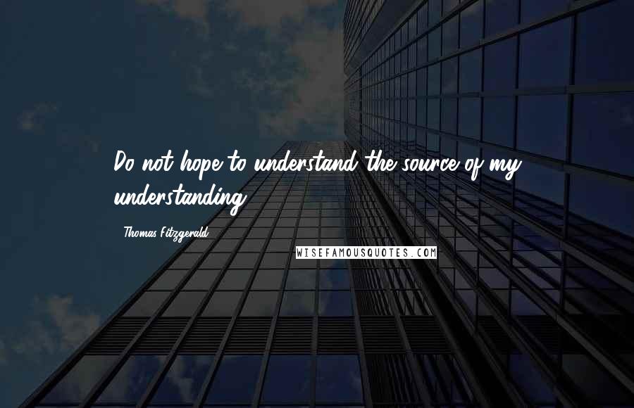 Thomas Fitzgerald Quotes: Do not hope to understand the source of my understanding.
