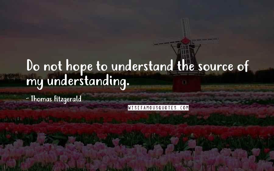 Thomas Fitzgerald Quotes: Do not hope to understand the source of my understanding.