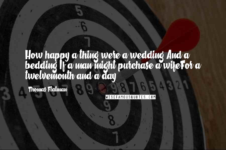 Thomas Flatman Quotes: How happy a thing were a wedding,And a bedding,If a man might purchase a wifeFor a twelvemonth and a day