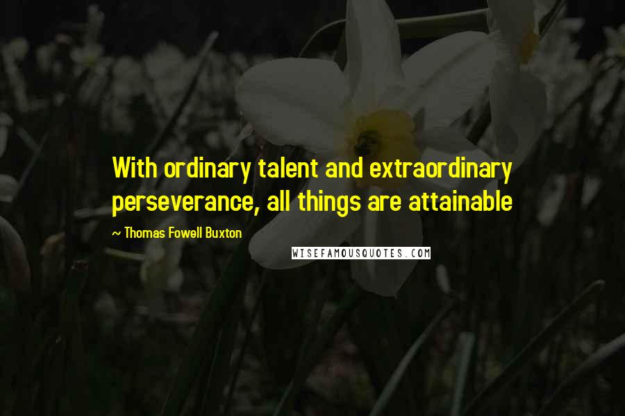 Thomas Fowell Buxton Quotes: With ordinary talent and extraordinary perseverance, all things are attainable