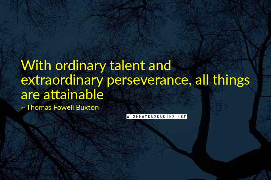 Thomas Fowell Buxton Quotes: With ordinary talent and extraordinary perseverance, all things are attainable