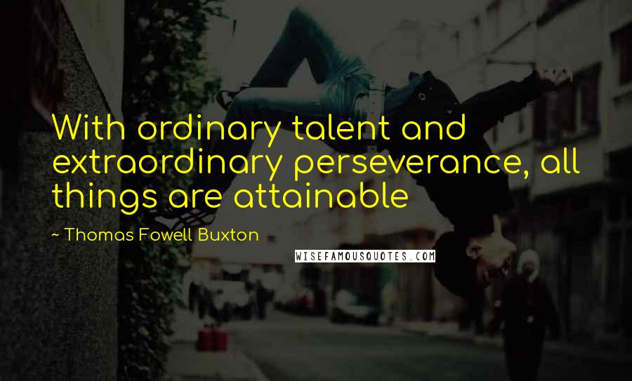 Thomas Fowell Buxton Quotes: With ordinary talent and extraordinary perseverance, all things are attainable