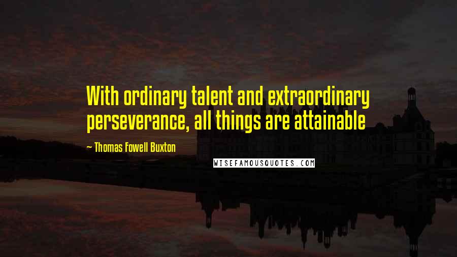 Thomas Fowell Buxton Quotes: With ordinary talent and extraordinary perseverance, all things are attainable
