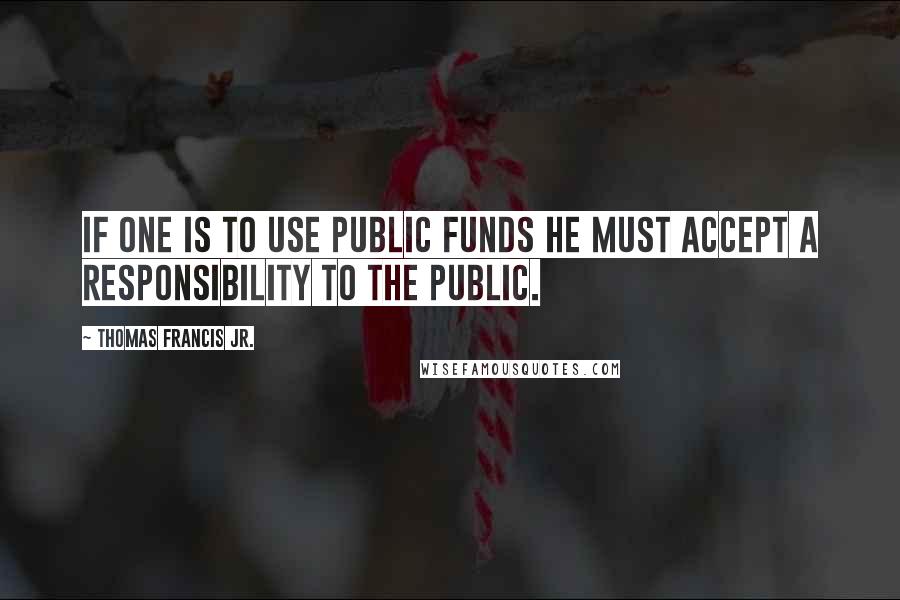 Thomas Francis Jr. Quotes: If one is to use public funds he must accept a responsibility to the public.