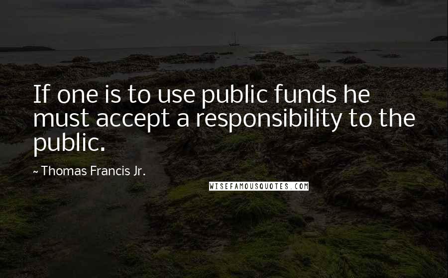 Thomas Francis Jr. Quotes: If one is to use public funds he must accept a responsibility to the public.