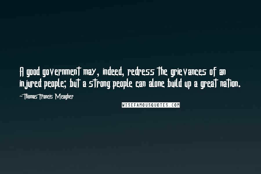 Thomas Francis Meagher Quotes: A good government may, indeed, redress the grievances of an injured people; but a strong people can alone build up a great nation.