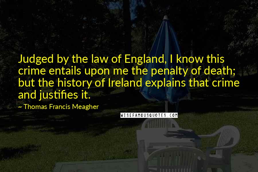Thomas Francis Meagher Quotes: Judged by the law of England, I know this crime entails upon me the penalty of death; but the history of Ireland explains that crime and justifies it.