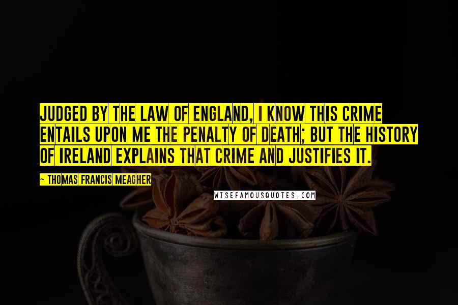 Thomas Francis Meagher Quotes: Judged by the law of England, I know this crime entails upon me the penalty of death; but the history of Ireland explains that crime and justifies it.
