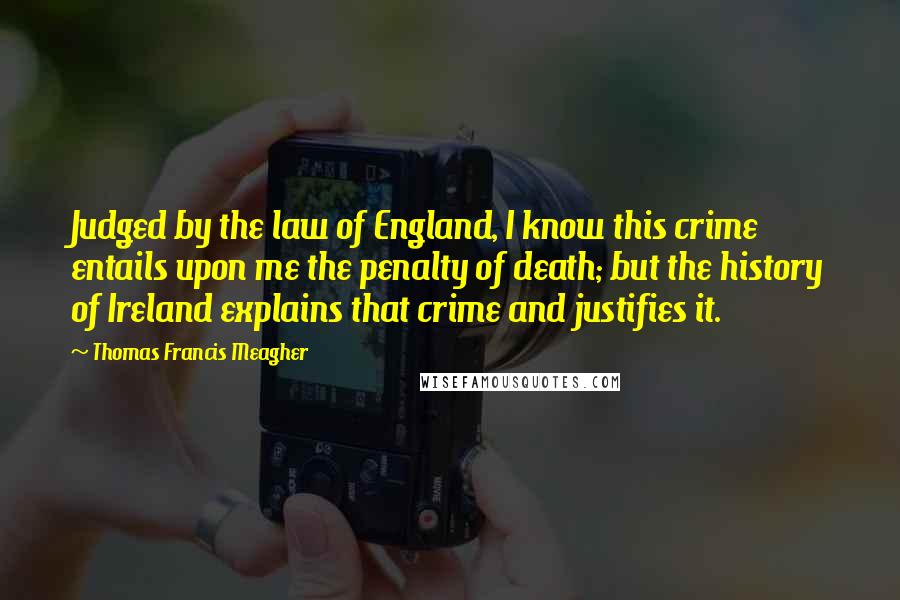 Thomas Francis Meagher Quotes: Judged by the law of England, I know this crime entails upon me the penalty of death; but the history of Ireland explains that crime and justifies it.