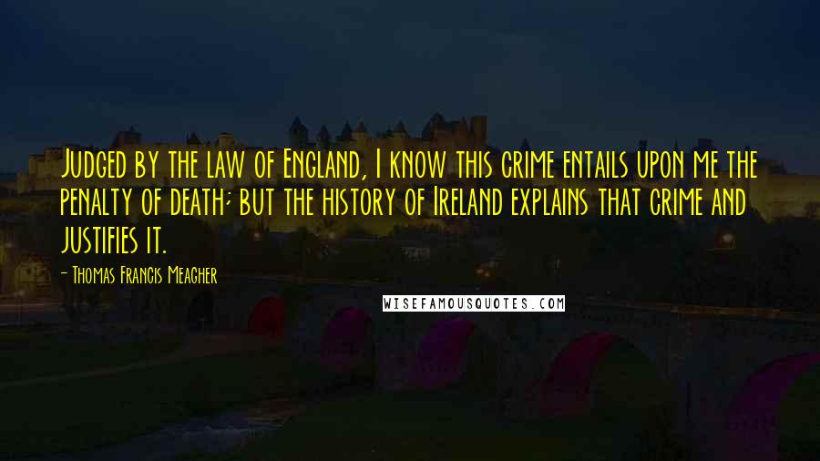 Thomas Francis Meagher Quotes: Judged by the law of England, I know this crime entails upon me the penalty of death; but the history of Ireland explains that crime and justifies it.