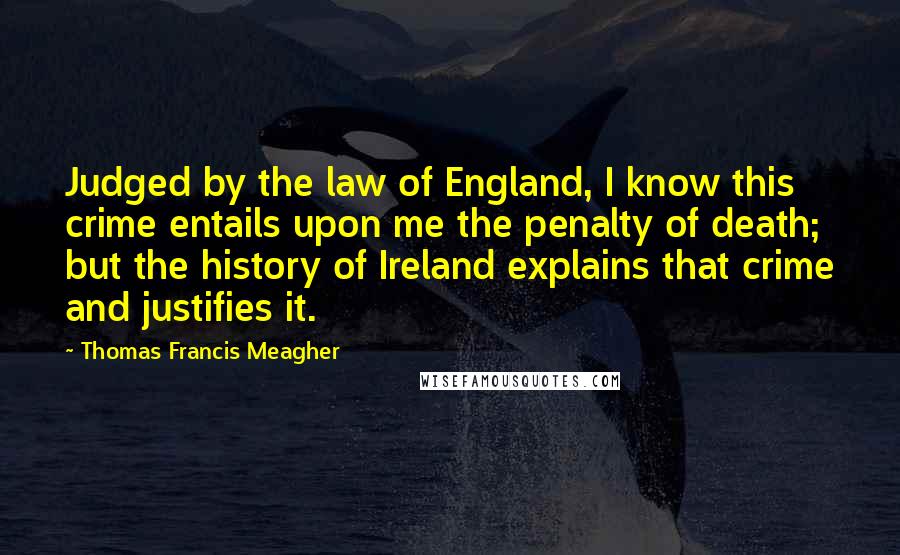 Thomas Francis Meagher Quotes: Judged by the law of England, I know this crime entails upon me the penalty of death; but the history of Ireland explains that crime and justifies it.