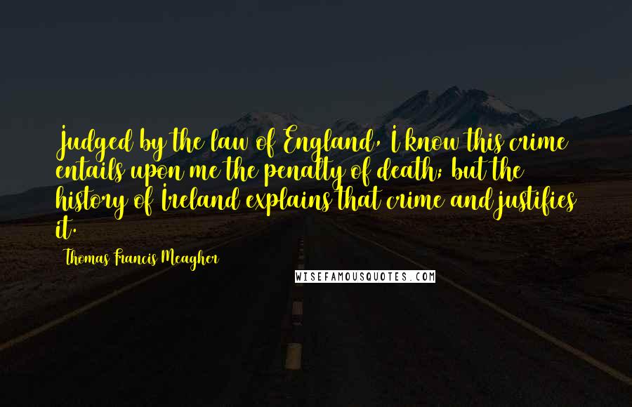 Thomas Francis Meagher Quotes: Judged by the law of England, I know this crime entails upon me the penalty of death; but the history of Ireland explains that crime and justifies it.