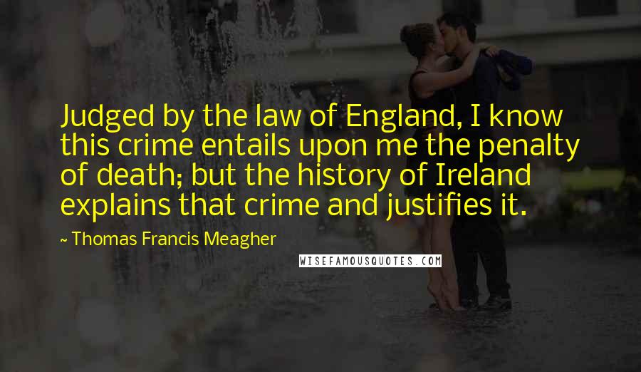 Thomas Francis Meagher Quotes: Judged by the law of England, I know this crime entails upon me the penalty of death; but the history of Ireland explains that crime and justifies it.