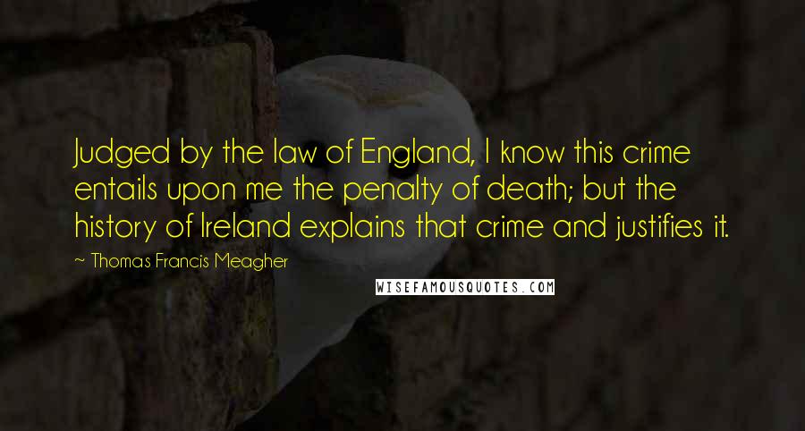 Thomas Francis Meagher Quotes: Judged by the law of England, I know this crime entails upon me the penalty of death; but the history of Ireland explains that crime and justifies it.