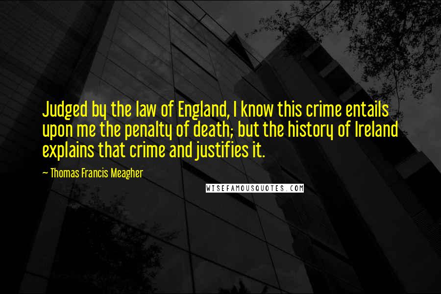 Thomas Francis Meagher Quotes: Judged by the law of England, I know this crime entails upon me the penalty of death; but the history of Ireland explains that crime and justifies it.