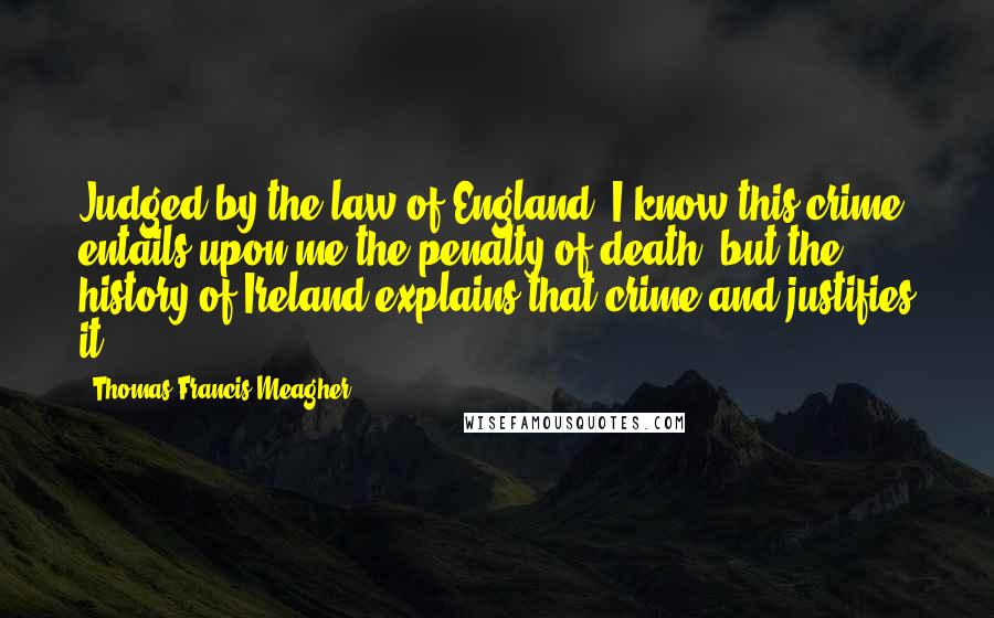 Thomas Francis Meagher Quotes: Judged by the law of England, I know this crime entails upon me the penalty of death; but the history of Ireland explains that crime and justifies it.