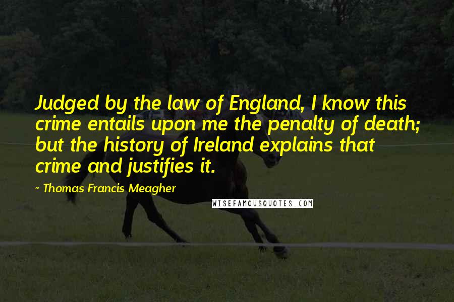 Thomas Francis Meagher Quotes: Judged by the law of England, I know this crime entails upon me the penalty of death; but the history of Ireland explains that crime and justifies it.