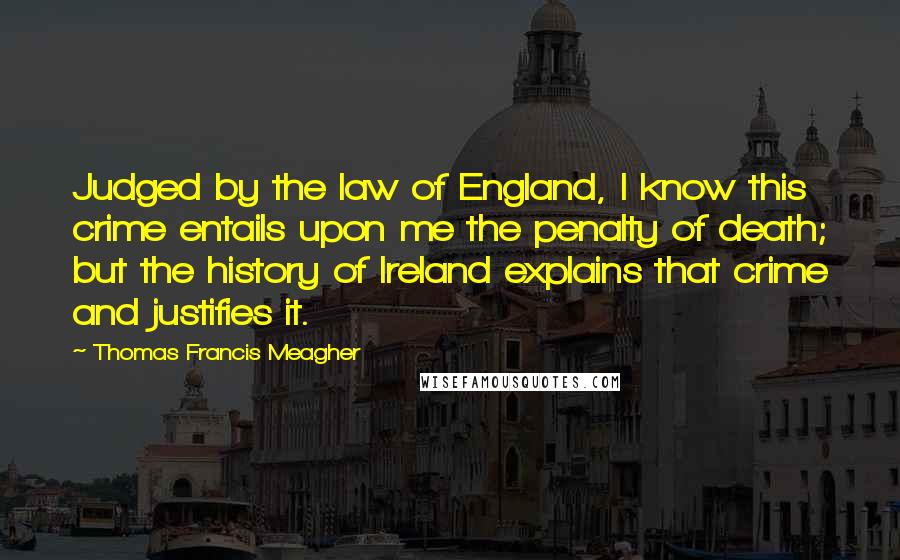 Thomas Francis Meagher Quotes: Judged by the law of England, I know this crime entails upon me the penalty of death; but the history of Ireland explains that crime and justifies it.