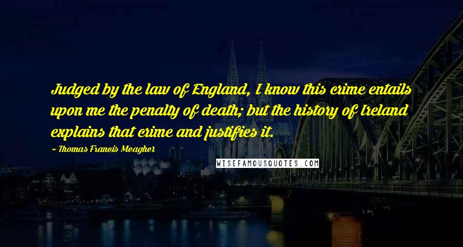 Thomas Francis Meagher Quotes: Judged by the law of England, I know this crime entails upon me the penalty of death; but the history of Ireland explains that crime and justifies it.